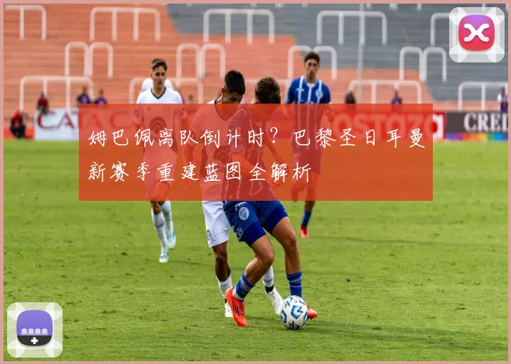 姆巴佩离队倒计时？巴黎圣日耳曼新赛季重建蓝图全解析