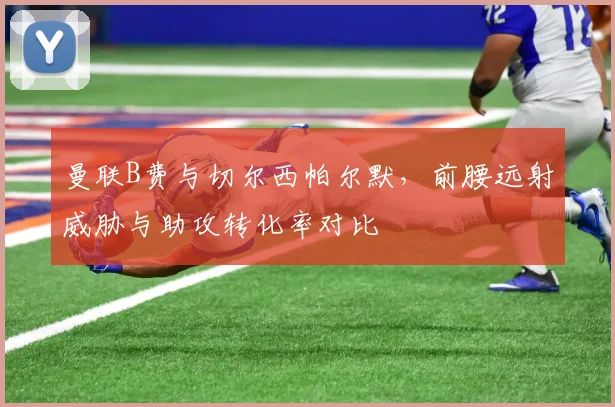 曼联B费与切尔西帕尔默，前腰远射威胁与助攻转化率对比