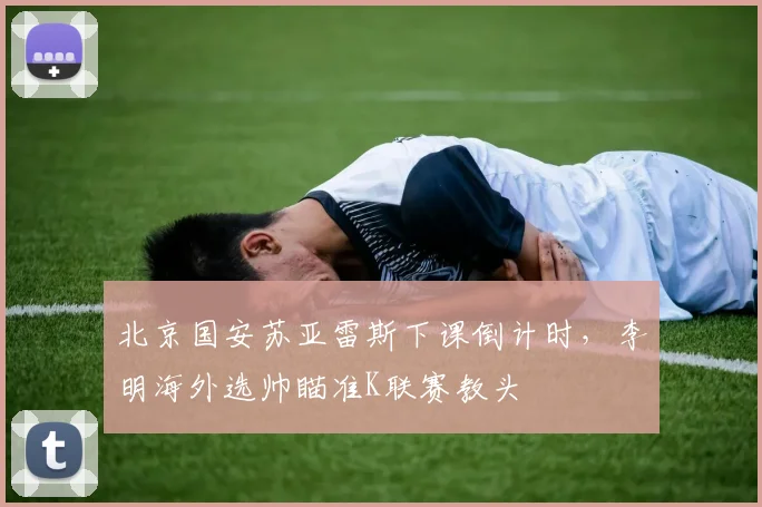 北京国安苏亚雷斯下课倒计时，李明海外选帅瞄准K联赛教头