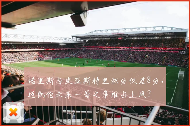 诺里斯与皮亚斯特里积分仅差8分，迈凯伦未来一哥之争谁占上风？