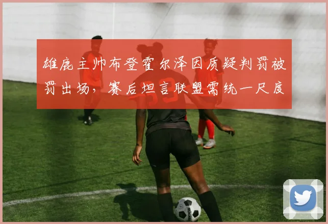 雄鹿主帅布登霍尔泽因质疑判罚被罚出场，赛后坦言联盟需统一尺度