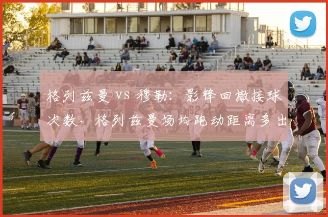 格列兹曼 vs 穆勒：影锋回撤接球次数，格列兹曼场均跑动距离多出1.2公里